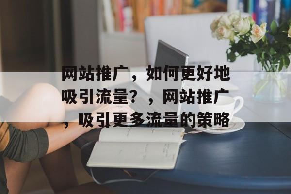 网站推广，如何更好地吸引流量？，网站推广，吸引更多流量的策略
