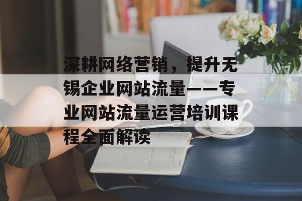 深耕网络营销,提升无锡企业网站流量——专业网站流量运营培训课程全面解读 深耕网络营销,提升无锡企业网站流量——专业网站流量运营培训课程全面解读