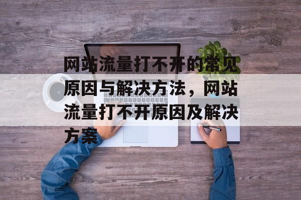 网站流量打不开的常见原因与解决方法,网站流量打不开原因及解决方案 网站流量打不开的常见原因与解决方法,网站流量打不开原因及解决方案