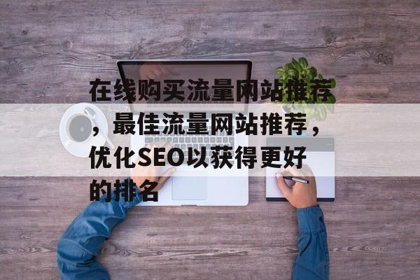 在线购买流量网站推荐,最佳流量网站推荐,优化SEO以获得更好的排名 在线购买流量网站推荐,最佳流量网站推荐,优化SEO以获得更好的排名