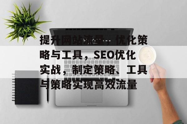 提升网站流量，优化策略与工具，SEO优化实战，制定策略、工具与策略实现高效流量