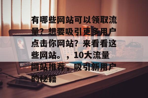 有哪些网站可以领取流量?想要吸引更多用户点击你网站?来看看这些网站。,10大流量网站推荐,吸引新用户的秘籍 有哪些网站可以领取流量?想要吸引更多用户点击你网站?来看看这些网站。,10大流量网站推荐,吸引新用户的秘籍