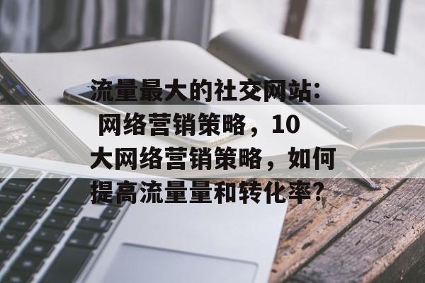 流量最大的社交网站: 网络营销策略,10大网络营销策略,如何提高流量量和转化率? 流量最大的社交网站: 网络营销策略,10大网络营销策略,如何提高流量量和转化率?