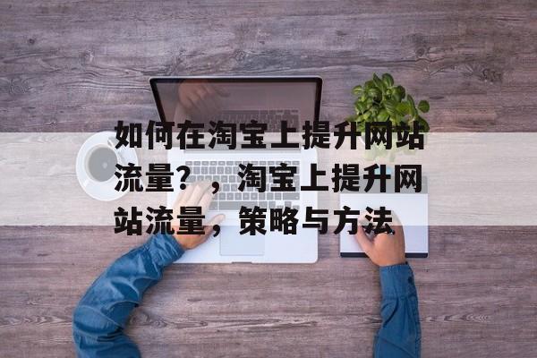 如何在淘宝上提升网站流量?,淘宝上提升网站流量,策略与方法 如何在淘宝上提升网站流量?,淘宝上提升网站流量,策略与方法