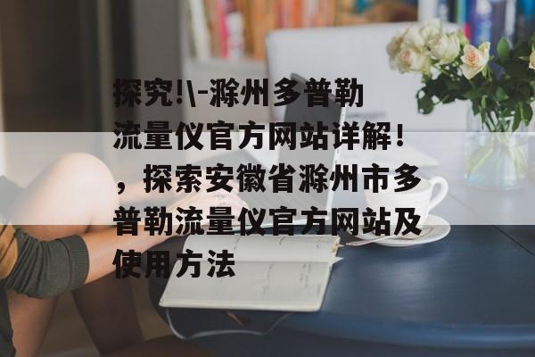 探究!\-滁州多普勒流量仪官方网站详解!,探索安徽省滁州市多普勒流量仪官方网站及使用方法 探究!\-滁州多普勒流量仪官方网站详解!,探索安徽省滁州市多普勒流量仪官方网站及使用方法