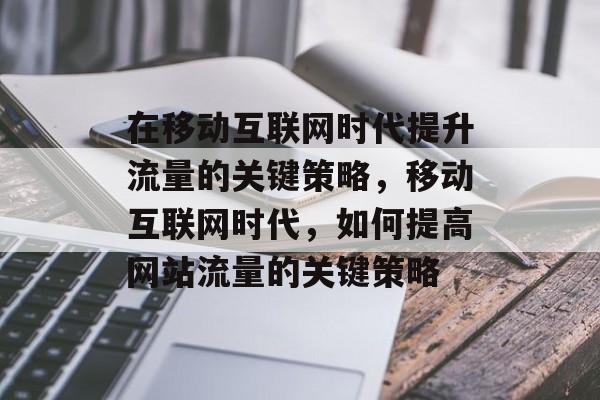 在移动互联网时代提升流量的关键策略,移动互联网时代,如何提高网站流量的关键策略 在移动互联网时代提升流量的关键策略,移动互联网时代,如何提高网站流量的关键策略