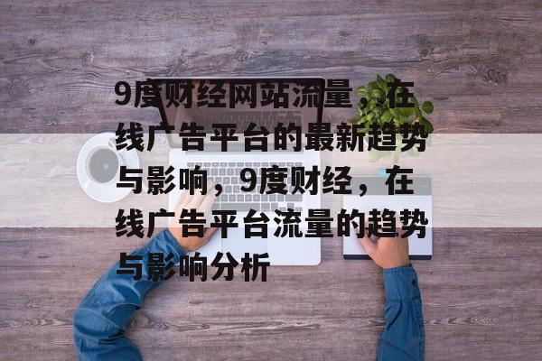9度财经网站流量，在线广告平台的最新趋势与影响，9度财经，在线广告平台流量的趋势与影响分析