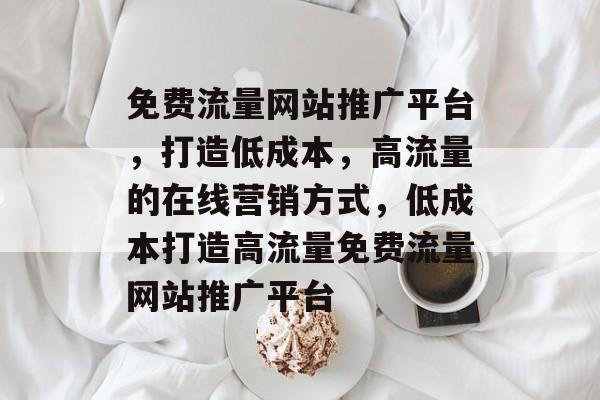 免费流量网站推广平台，打造低成本，高流量的在线营销方式，低成本打造高流量免费流量网站推广平台