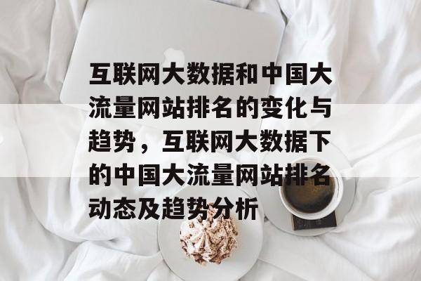 互联网大数据和中国大流量网站排名的变化与趋势,互联网大数据下的中国大流量网站排名动态及趋势分析 互联网大数据和中国大流量网站排名的变化与趋势,互联网大数据下的中国大流量网站排名动态及趋势分析