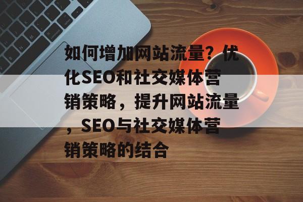 如何增加网站流量?优化SEO和社交媒体营销策略,提升网站流量,SEO与社交媒体营销策略的结合 如何增加网站流量?优化SEO和社交媒体营销策略,提升网站流量,SEO与社交媒体营销策略的结合
