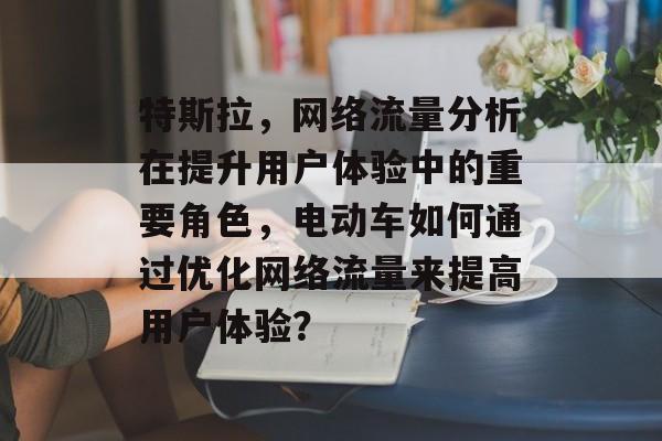 特斯拉,网络流量分析在提升用户体验中的重要角色,电动车如何通过优化网络流量来提高用户体验? 特斯拉,网络流量分析在提升用户体验中的重要角色,电动车如何通过优化网络流量来提高用户体验?