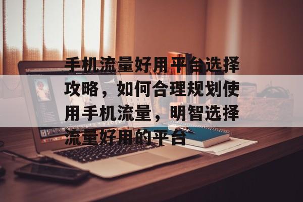 手机流量好用平台选择攻略,如何合理规划使用手机流量,明智选择流量好用的平台 手机流量好用平台选择攻略,如何合理规划使用手机流量,明智选择流量好用的平台