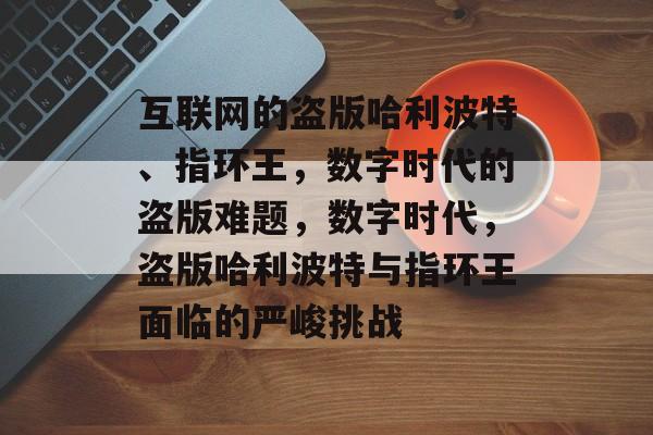 互联网的盗版哈利波特、指环王,数字时代的盗版难题,数字时代,盗版哈利波特与指环王面临的严峻挑战 互联网的盗版哈利波特、指环王,数字时代的盗版难题,数字时代,盗版哈利波特与指环王面临的严峻挑战