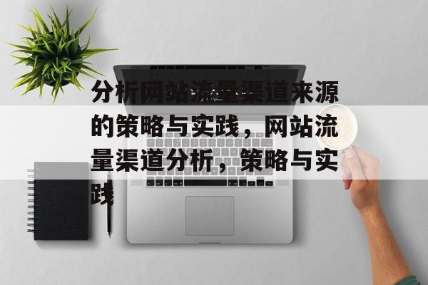 分析网站流量渠道来源的策略与实践,网站流量渠道分析,策略与实践 分析网站流量渠道来源的策略与实践,网站流量渠道分析,策略与实践