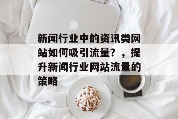 新闻行业中的资讯类网站如何吸引流量？，提升新闻行业网站流量的策略