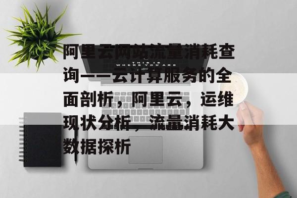阿里云网站流量消耗查询——云计算服务的全面剖析,阿里云,运维现状分析,流量消耗大数据探析 阿里云网站流量消耗查询——云计算服务的全面剖析,阿里云,运维现状分析,流量消耗大数据探析