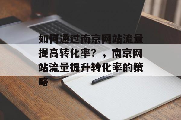 如何通过南京网站流量提高转化率?,南京网站流量提升转化率的策略 如何通过南京网站流量提高转化率?,南京网站流量提升转化率的策略