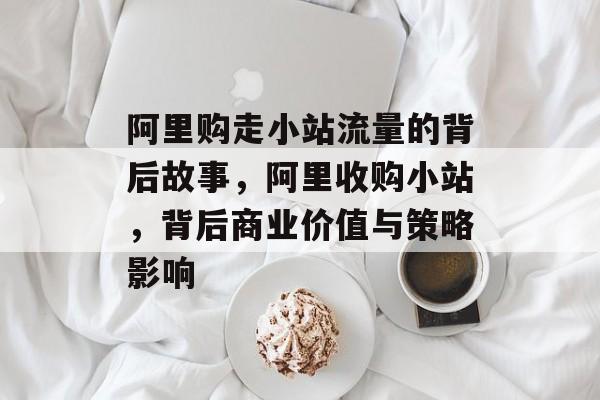 阿里购走小站流量的背后故事,阿里收购小站,背后商业价值与策略影响 阿里购走小站流量的背后故事,阿里收购小站,背后商业价值与策略影响