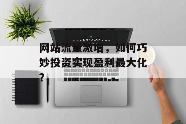 网站流量激增,如何巧妙投资实现盈利最大化? 网站流量激增,如何巧妙投资实现盈利最大化?