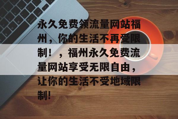 永久免费领流量网站福州,你的生活不再受限制!,福州永久免费流量网站享受无限自由,让你的生活不受地域限制! 永久免费领流量网站福州,你的生活不再受限制!,福州永久免费流量网站享受无限自由,让你的生活不受地域限制!