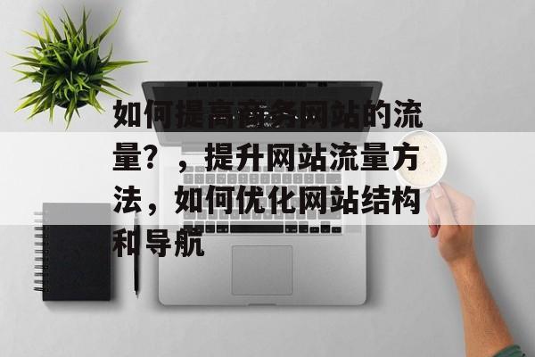 如何提高商务网站的流量？，提升网站流量方法，如何优化网站结构和导航