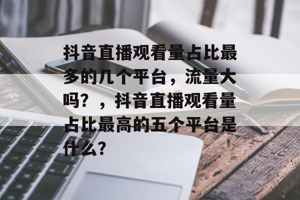 抖音直播观看量占比最多的几个平台，流量大吗？，抖音直播观看量占比最高的五个平台是什么？