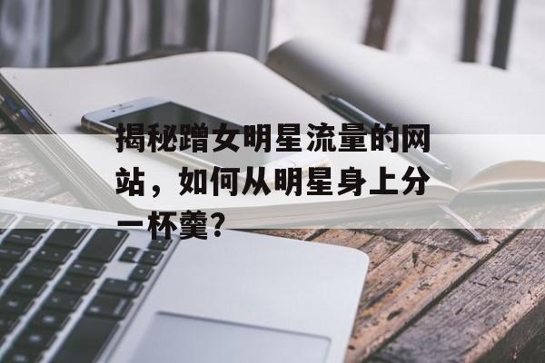 揭秘蹭女明星流量的网站,如何从明星身上分一杯羹? 揭秘蹭女明星流量的网站,如何从明星身上分一杯羹?