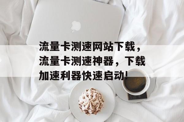 流量卡测速网站下载,流量卡测速神器,下载加速利器快速启动! 流量卡测速网站下载,流量卡测速神器,下载加速利器快速启动!