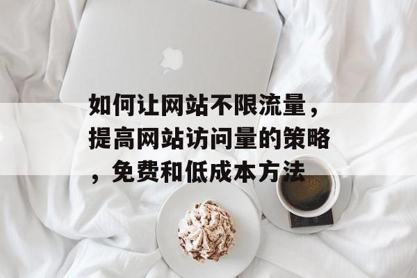 如何让网站不限流量,提高网站访问量的策略,免费和低成本方法 如何让网站不限流量,提高网站访问量的策略,免费和低成本方法