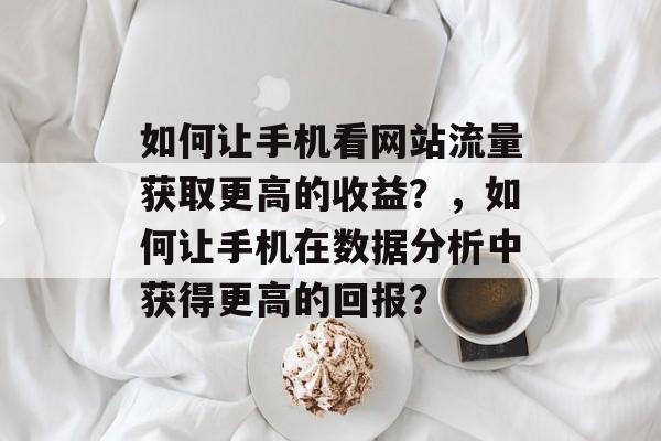 如何让手机看网站流量获取更高的收益？，如何让手机在数据分析中获得更高的回报？