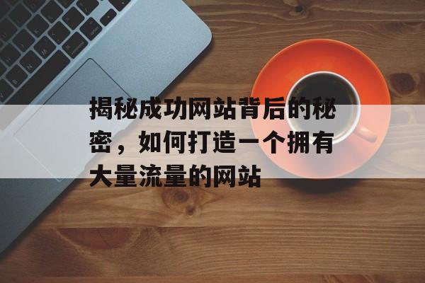 揭秘成功网站背后的秘密，如何打造一个拥有大量流量的网站