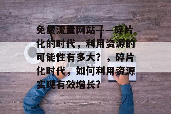 免费流量网站——碎片化的时代,利用资源的可能性有多大?,碎片化时代,如何利用资源实现有效增长? 免费流量网站——碎片化的时代,利用资源的可能性有多大?,碎片化时代,如何利用资源实现有效增长?