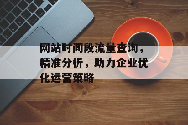 网站时间段流量查询，精准分析，助力企业优化运营策略