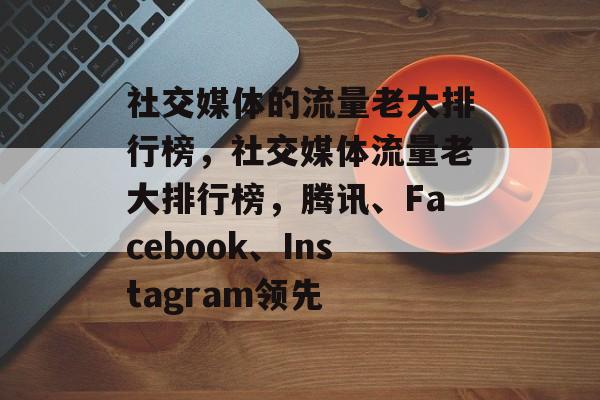 社交媒体的流量老大排行榜,社交媒体流量老大排行榜,腾讯、Facebook、Instagram领先 社交媒体的流量老大排行榜,社交媒体流量老大排行榜,腾讯、Facebook、Instagram领先