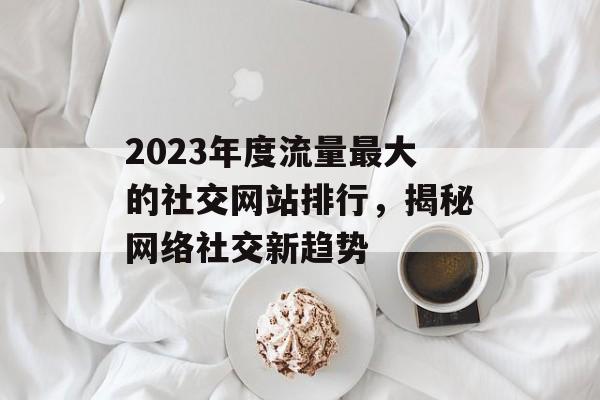 2023年度流量最大的社交网站排行,揭秘网络社交新趋势 2023年度流量最大的社交网站排行,揭秘网络社交新趋势
