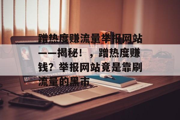 蹭热度赚流量举报网站——揭秘!,蹭热度赚钱?举报网站竟是靠刷流量的黑市 蹭热度赚流量举报网站——揭秘!,蹭热度赚钱?举报网站竟是靠刷流量的黑市