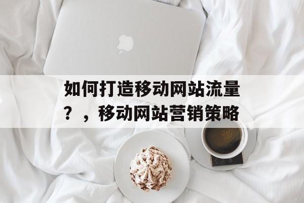 如何打造移动网站流量?,移动网站营销策略 如何打造移动网站流量?,移动网站营销策略
