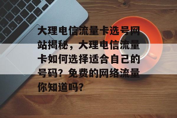 大理电信流量卡选号网站揭秘，大理电信流量卡如何选择适合自己的号码？免费的网络流量你知道吗？