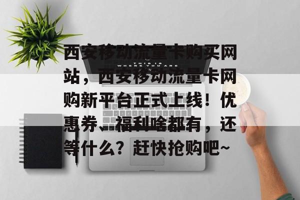 西安移动流量卡购买网站，西安移动流量卡网购新平台正式上线！优惠券、福利啥都有，还等什么？赶快抢购吧～