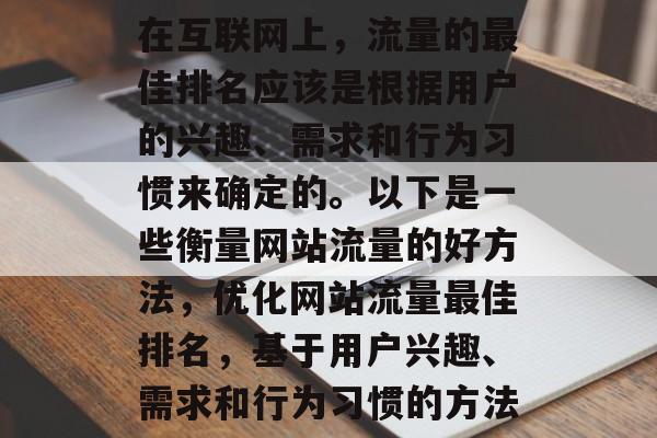 在互联网上,流量的最佳排名应该是根据用户的兴趣、需求和行为习惯来确定的。以下是一些衡量网站流量的好方法,优化网站流量最佳排名,基于用户兴趣、需求和行为习惯的方法 在互联网上,流量的最佳排名应该是根据用户的兴趣、需求和行为习惯来确定的。以下是一些衡量网站流量的好方法,优化网站流量最佳排名,基于用户兴趣、需求和行为习惯的方法