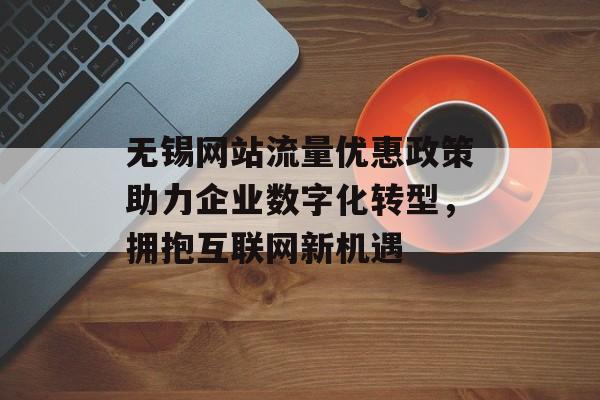 无锡网站流量优惠政策助力企业数字化转型，拥抱互联网新机遇