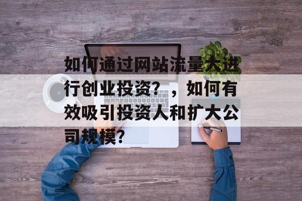 如何通过网站流量大进行创业投资？，如何有效吸引投资人和扩大公司规模？