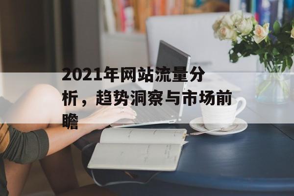 2021年网站流量分析，趋势洞察与市场前瞻