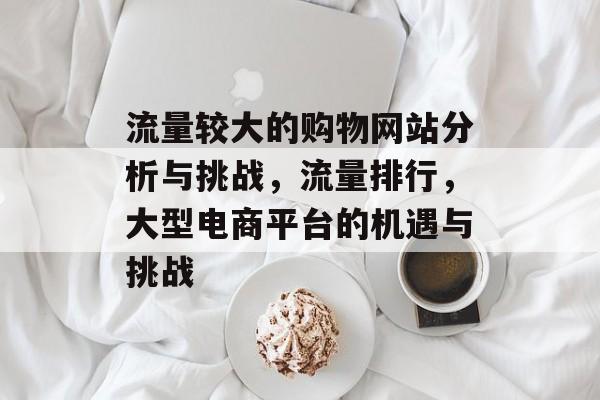 流量较大的购物网站分析与挑战,流量排行,大型电商平台的机遇与挑战 流量较大的购物网站分析与挑战,流量排行,大型电商平台的机遇与挑战
