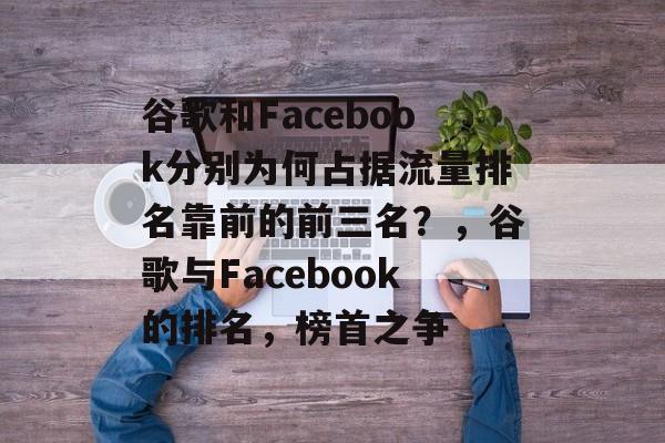 谷歌和Facebook分别为何占据流量排名靠前的前三名？，谷歌与Facebook的排名，榜首之争