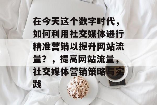 在今天这个数字时代,如何利用社交媒体进行精准营销以提升网站流量?,提高网站流量,社交媒体营销策略与实践 在今天这个数字时代,如何利用社交媒体进行精准营销以提升网站流量?,提高网站流量,社交媒体营销策略与实践