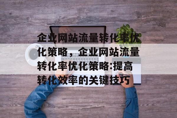 企业网站流量转化率优化策略,企业网站流量转化率优化策略:提高转化效率的关键技巧 企业网站流量转化率优化策略,企业网站流量转化率优化策略:提高转化效率的关键技巧