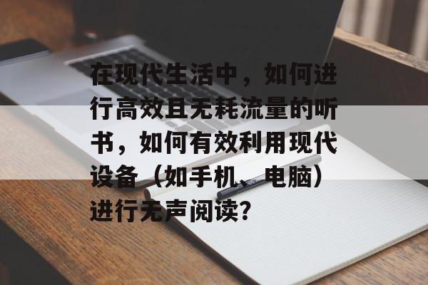 在现代生活中,如何进行高效且无耗流量的听书,如何有效利用现代设备(如手机、电脑)进行无声阅读? 在现代生活中,如何进行高效且无耗流量的听书,如何有效利用现代设备(如手机、电脑)进行无声阅读?