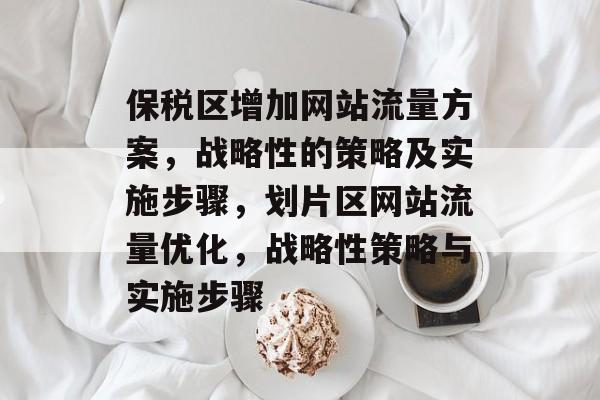 保税区增加网站流量方案,战略性的策略及实施步骤,划片区网站流量优化,战略性策略与实施步骤 保税区增加网站流量方案,战略性的策略及实施步骤,划片区网站流量优化,战略性策略与实施步骤