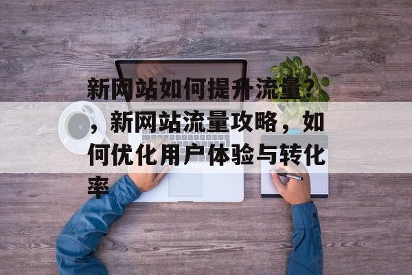 新网站如何提升流量?,新网站流量攻略,如何优化用户体验与转化率 新网站如何提升流量?,新网站流量攻略,如何优化用户体验与转化率